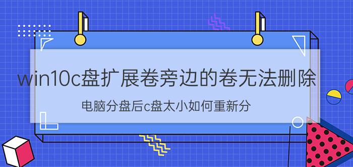 win10c盘扩展卷旁边的卷无法删除 电脑分盘后c盘太小如何重新分？